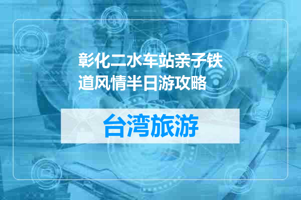 彰化二水车站亲子铁道风情半日游攻略